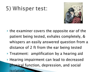 the examiner covers the opposite ear of the patient being tested, exhales completely, & whispers an easily answered question from a distance of 2 ft from the ear being tested Treatment:  amplification by a hearing aid Hearing impairment can lead to decreased physical function, depression, and social isolation. 