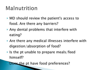 MD should review the patient's access to food. Are there any barriers? Any dental problems that interfere with eating? Are there any medical illnesses interfere with digestion/absorption of food?  Is the pt unable to prepare meals/feed himself?  Does the pt have food preferences? 