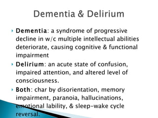 Dementia : a syndrome of progressive decline in w/c multiple intellectual abilities deteriorate, causing cognitive & functional impairment Delirium : an acute state of confusion, impaired attention, and altered level of consciousness. Both : char by disorientation, memory impairment, paranoia, hallucinations, emotional lability, & sleep-wake cycle reversal. 