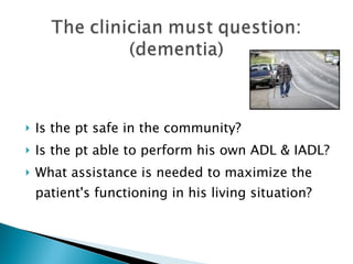 Is the pt safe in the community? Is the pt able to perform his own ADL & IADL? What assistance is needed to maximize the patient's functioning in his living situation? 