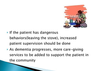 If the patient has dangerous behaviors(leaving the stove), increased patient supervision should be done As dementia progresses, more care-giving services to be added to support the patient in the community 