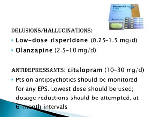 Delusions/hallucinations:   Low-dose risperidone  (0.25–1.5 mg/d)  Olanzapine  (2.5–10 mg/d)  Antidepressants :  citalopram  (10–30 mg/d) Pts on antipsychotics should be monitored for any EPS. Lowest dose should be used; dosage reductions should be attempted, at 6-month intervals 