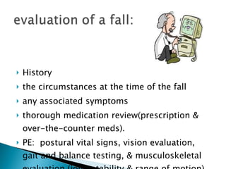 History the circumstances at the time of the fall any associated symptoms thorough medication review(prescription & over-the-counter meds). PE:  postural vital signs, vision evaluation, gait and balance testing, & musculoskeletal evaluation (joint stability & range of motion) 