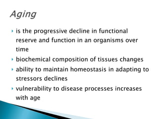 is the progressive decline in functional reserve and function in an organisms over time biochemical composition of tissues changes  ability to maintain homeostasis in adapting to stressors declines vulnerability to disease processes increases with age 