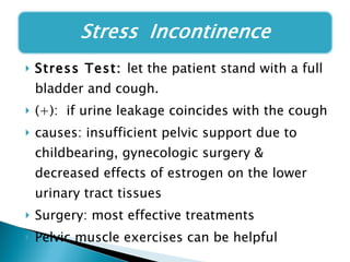 Stress Test:  let the patient stand with a full bladder and cough.  (+):  if urine leakage coincides with the cough causes: insufficient pelvic support due to childbearing, gynecologic surgery & decreased effects of estrogen on the lower urinary tract tissues Surgery: most effective treatments Pelvic muscle exercises can be helpful 