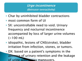 Char by uninhibited bladder contractions  most common form of UI  SX: uncontrollable need to void. Urinary frequency and nocturnal incontinence accompanied by loss of larger urine volumes (>100 mL) idiopathic, lesions of CNS(stroke), bladder irritation from infection, stones, or tumors.  DX: based on a patient's symptoms in the absence of urinary retention and the leakage of urine with stress maneuvers.  