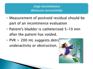 Measurement of postvoid residual should be part of an incontinence evaluation Patient's bladder is catheterized 5–10 min after the patient has voided. PVR > 200 mL suggests detrusor underactivity or obstruction.  