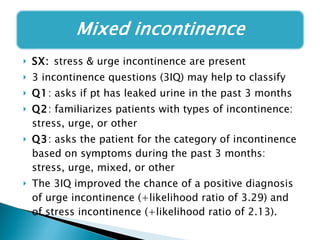 SX:  stress & urge incontinence are present 3 incontinence questions (3IQ) may help to classify Q1 : asks if pt has leaked urine in the past 3 months Q2 : familiarizes patients with types of incontinence: stress, urge, or other Q3 : asks the patient for the category of incontinence based on symptoms during the past 3 months: stress, urge, mixed, or other The 3IQ improved the chance of a positive diagnosis of urge incontinence (+likelihood ratio of 3.29) and of stress incontinence (+likelihood ratio of 2.13).  