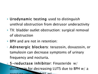 Urodynamic testing  used to distinguish urethral obstruction from detrusor underactivity TX: bladder outlet obstruction: surgical removal of obstruction BPH and are not in retention:  Adrenergic blockers : terazosin, doxazosin, or tamulosin can decrease symptoms of urinary frequency and nocturia. 5-reductase inhibitor : Finasteride  w/ doxazosin for decreasing LUTS due to BPH w/ a prostate volume of 25 mL. 