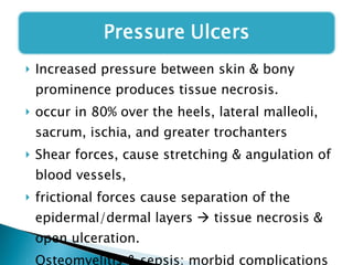 Increased pressure between skin & bony prominence produces tissue necrosis.  occur in 80% over the heels, lateral malleoli, sacrum, ischia, and greater trochanters Shear forces, cause stretching & angulation of blood vessels, frictional forces cause separation of the epidermal/dermal layers    tissue necrosis & open ulceration.  Osteomyelitis & sepsis: morbid complications 