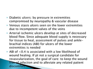 Diabetic ulcers: by pressure in extremities compromised by neuropathy & vascular disease Venous stasis ulcers seen on the lower extremities due to incompetent valves of the veins Arterial ischemic ulcers develop at sites of decreased blood flow. Since adequate blood supply is necessary for tissue to heal, assessment of pulses and ankle-brachial indices (ABI) for ulcers of the lower extremities is needed ABI of <0.4 is associated with a low likelihood of wound healing. If pt not a surgical candidate for revascularization, the goal of care: to keep the wound free of infection and to alleviate any related patient discomfort 