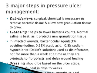 Debridement : surgical/chemical is necessary to remove necrotic tissue & allow new granulation tissue to grow. Cleansing   : helps to lower bacteria counts. Normal saline is best, as it protects new granulation tissue In infected wounds, bacteriocidal agents(1% povidine-iodine, 0.25% acetic acid,  0.5% sodium hypochlorite (Dakin's solution) used as disinfectants, not for more than a week at a time as they are cytotoxic to fibroblasts and delay wound healing Dressing  should be based on the ulcer stage.  stage 1 & 2- heal in days to weeks stage 3 & 4 ulcers -take many months to heal. 