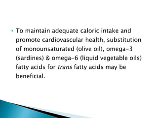 To maintain adequate caloric intake and promote cardiovascular health, substitution of monounsaturated (olive oil), omega-3 (sardines) & omega-6 (liquid vegetable oils) fatty acids for  trans  fatty acids may be beneficial. 