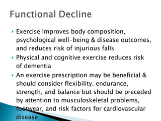 Exercise improves body composition, psychological well-being & disease outcomes, and reduces risk of injurious falls Physical and cognitive exercise reduces risk of dementia An exercise prescription may be beneficial & should consider flexibility, endurance, strength, and balance but should be preceded by attention to musculoskeletal problems, footwear, and risk factors for cardiovascular disease 