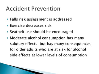 Falls risk assessment is addressed Exercise decreases risk Seatbelt use should be encouraged Moderate alcohol consumption has many salutary effects, but has many consequences for older adults who are at risk for alcohol side effects at lower levels of consumption 