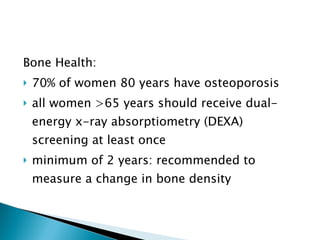Bone Health: 70% of women 80 years have osteoporosis all women >65 years should receive dual-energy x-ray absorptiometry (DEXA) screening at least once minimum of 2 years: recommended to measure a change in bone density 