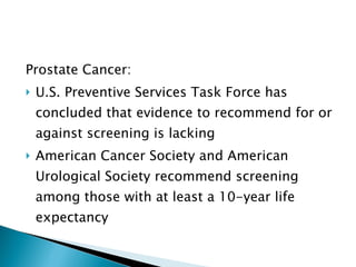 Prostate Cancer: U.S. Preventive Services Task Force has concluded that evidence to recommend for or against screening is lacking American Cancer Society and American Urological Society recommend screening among those with at least a 10-year life expectancy 