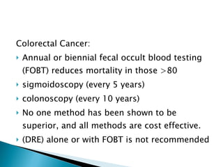Colorectal Cancer: Annual or biennial fecal occult blood testing (FOBT) reduces mortality in those >80 sigmoidoscopy (every 5 years) colonoscopy (every 10 years) No one method has been shown to be superior, and all methods are cost effective.  (DRE) alone or with FOBT is not recommended 