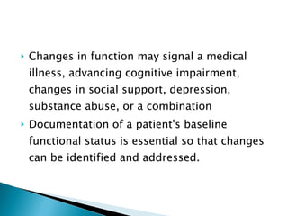 Changes in function may signal a medical illness, advancing cognitive impairment, changes in social support, depression, substance abuse, or a combination Documentation of a patient's baseline functional status is essential so that changes can be identified and addressed. 