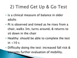 is a clinical measure of balance in older adults Pt is observed and timed as he rises from a chair, walks 3m, turns around, & returns to sit down in the chair Healthy: should be able to complete the test in <10 s Difficulty doing the test: increased fall risk & warrants further evaluation of mobility. 