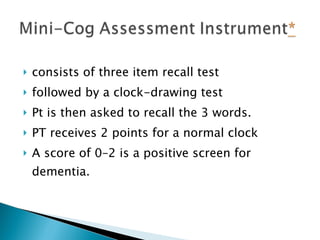 consists of three item recall test followed by a clock-drawing test   Pt is then asked to recall the 3 words. PT receives 2 points for a normal clock A score of 0–2 is a positive screen for dementia. 