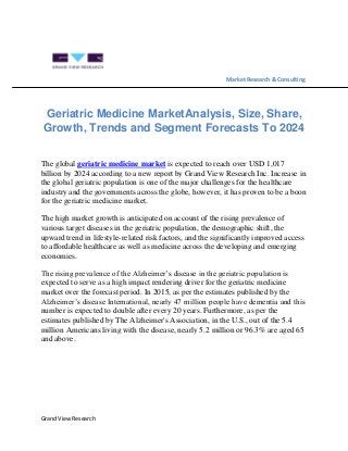Grand View Research
Market Research & Consulting
Geriatric Medicine MarketAnalysis, Size, Share,
Growth, Trends and Segment Forecasts To 2024
The global geriatric medicine market is expected to reach over USD 1,017
billion by 2024 according to a new report by Grand View Research Inc. Increase in
the global geriatric population is one of the major challenges for the healthcare
industry and the governments across the globe, however, it has proven to be a boon
for the geriatric medicine market.
The high market growth is anticipated on account of the rising prevalence of
various target diseases in the geriatric population, the demographic shift, the
upward trend in lifestyle-related risk factors, and the significantly improved access
to affordable healthcare as well as medicine across the developing and emerging
economies.
The rising prevalence of the Alzheimer’s disease in the geriatric population is
expected to serve as a high impact rendering driver for the geriatric medicine
market over the forecast period. In 2015, as per the estimates published by the
Alzheimer’s disease International, nearly 47 million people have dementia and this
number is expected to double after every 20 years. Furthermore, as per the
estimates published by The Alzheimer's Association, in the U.S., out of the 5.4
million Americans living with the disease, nearly 5.2 million or 96.3% are aged 65
and above.
 