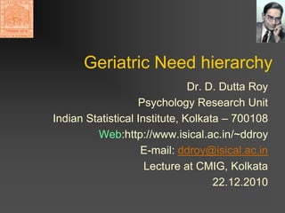 Geriatric Need hierarchy
                               Dr. D. Dutta Roy
                   Psychology Research Unit
Indian Statistical Institute, Kolkata – 700108
         Web:http://www.isical.ac.in/~ddroy
                    E-mail: ddroy@isical.ac.in
                     Lecture at CMIG, Kolkata
                                    22.12.2010
 