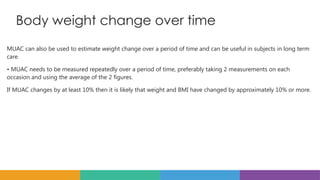 Body weight change over time
MUAC can also be used to estimate weight change over a period of time and can be useful in subjects in long term
care.
• MUAC needs to be measured repeatedly over a period of time, preferably taking 2 measurements on each
occasion and using the average of the 2 figures.
If MUAC changes by at least 10% then it is likely that weight and BMI have changed by approximately 10% or more.
 
