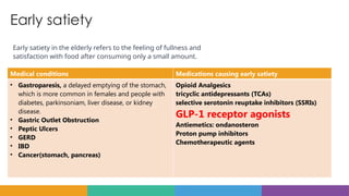 Early satiety
Early satiety in the elderly refers to the feeling of fullness and
satisfaction with food after consuming only a small amount.
Medical conditions Medications causing early satiety
• Gastroparesis, a delayed emptying of the stomach,
which is more common in females and people with
diabetes, parkinsoniam, liver disease, or kidney
disease.
• Gastric Outlet Obstruction
• Peptic Ulcers
• GERD
• IBD
• Cancer(stomach, pancreas)
Opioid Analgesics
tricyclic antidepressants (TCAs)
selective serotonin reuptake inhibitors (SSRIs)
GLP-1 receptor agonists
Antiemetics: ondanosteron
Proton pump inhibitors
Chemotherapeutic agents
 