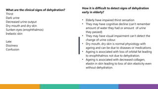 What are the clinical signs of dehydration?
Thirst
Dark urine
Decreased urine output
Dry mouth and dry skin
Sunken eyes (enophthalmos)
Inelastic skin
Late:
Dizziness
Confusion
How it is difficult to detect signs of dehydration
early in elderly?
• Elderly have impaired thirst sensation
• They may have cognitive decline (can’t remember
amount of water they had or amount of urine
they passed}
• They may have visual impairment can’t detect the
change of urine colour.
• Dry mouth, dry skin is normal physiology with
ageing and can be due to diseases or medications.
• Ageing is associated with loss of orbital fat leading
to enophthalmos not due to dehydration.
• Ageing is associated with decreased collagen,
elastin in skin leading to loss of skin elasticity even
without dehydration.
 