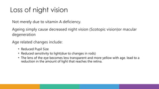 Loss of night vision
Not merely due to vitamin A deficiency.
Ageing simply cause decreased night vision (Scotopic vision)or macular
degeneration
Age related changes include:
• Reduced Pupil Size
• Reduced sensitivity to light(due to changes in rods)
• The lens of the eye becomes less transparent and more yellow with age. lead to a
reduction in the amount of light that reaches the retina.
 