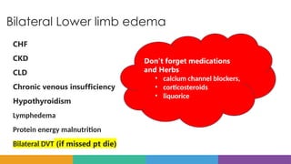 Bilateral Lower limb edema
CHF
CKD
CLD
Chronic venous insufficiency
Hypothyroidism
Lymphedema
Protein energy malnutrition
Bilateral DVT (if missed pt die)
Don’t forget medications
and Herbs
• calcium channel blockers,
• corticosteroids
• liquorice
 