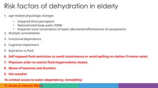 Risk factors of dehydration in elderly
1. age-related physiologic changes
• Impaired thirst perception
• Reduced total body water (TBW)
• Impaired renal conservation of water (decreased effectiveness of vasopressin)
2. Multiple comorbidities
3. Functional dependence
4. Cognitive impairment
5. Aspiration to fluid
6. Self imposed fluid restriction to avoid incontinence or avoid spilling on clothes if tremor exist)
7. Physician order to restrict fluid (hypervolemic states)
8. Abuse of laxatives and diuretics
9. Hot weather
10.Limited access to water (dependency, immobility)
11.Acute or chronic illness
 