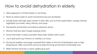 How to avoid dehydration in elderly
1. Take 8 glasses(2 L) of fluid wheter or not thirsty.
2. Never to restrict water to avoid incontinence but just reschedule.
3. Include foods with high water content in their diet, such as fruits (watermelon, oranges, berries),
vegetables (cucumber, celery, lettuce), and soups.
4. Use laxative and diuretics according to physician advice.
5. Monitor fluid loss (don’t forget sweating, fever)
6. Ensure that water is easily accessible. Keep water bottles within reach
7. use a spill-proof cup if tremor or mobility is an issue.
8. During hot weather, encourage increased fluid intake, as the risk of dehydration rises in high
temperatures. Offer cool drinks and try to keep the living environment comfortably cool.
9. Water thickner formulas or starch, gelatin,guar gum
 