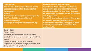 Clinical Data:
Past Medical History: Hypertension (HTN),
gastroesophageal reflux disease (GERD),
osteoporosis,
arthritis
Medications: Atenolol, Nexium,seroquel, Os-
Cal, Vitamin B12, nonsteroidal anti-
inflammatory drugs
Vital Signs: Blood pressure: 89/60 mm Hg
Nutrition-focused Physical Exam:
Patient is tired and lethargic. She has dark
circles under both eyes and mild temporal
muscle depression. Her oral exam is notable
for edentulism, dry, sticky mouth, dry tongue,
and chapped lips.
Her skin is cool and dry with poor skin turgor.
No wounds observed. She has evident
clavicular muscle wasting. No upper or lower
extremity edema noted. Nails reveal slow
capillary refill.
Dietary Data:
Dietary History:
Breakfast: Instant oatmeal and black coffee
Lunch: 1 cup of canned tomato soup (mixed with
water)
Dinner: ¼ Baked chicken with steamed
vegetables, 1 cup of rice, 250 gm of low-fat milk
Diet prescription: 2 g sodium
 