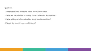Questions
1. Describe Esther’s nutritional status and nutritional risk.
2. What are the priorities in treating Esther? Is her diet appropriate?
3. What additional information/labs would you like to obtain?
4. Would she benefit from a multivitamin?
 