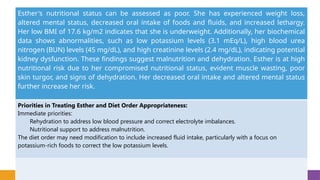 Esther's nutritional status can be assessed as poor. She has experienced weight loss,
altered mental status, decreased oral intake of foods and fluids, and increased lethargy.
Her low BMI of 17.6 kg/m2 indicates that she is underweight. Additionally, her biochemical
data shows abnormalities, such as low potassium levels (3.1 mEq/L), high blood urea
nitrogen (BUN) levels (45 mg/dL), and high creatinine levels (2.4 mg/dL), indicating potential
kidney dysfunction. These findings suggest malnutrition and dehydration. Esther is at high
nutritional risk due to her compromised nutritional status, evident muscle wasting, poor
skin turgor, and signs of dehydration. Her decreased oral intake and altered mental status
further increase her risk.
Priorities in Treating Esther and Diet Order Appropriateness:
Immediate priorities:
Rehydration to address low blood pressure and correct electrolyte imbalances.
Nutritional support to address malnutrition.
The diet order may need modification to include increased fluid intake, particularly with a focus on
potassium-rich foods to correct the low potassium levels.
 