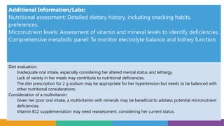 Additional Information/Labs:
Nutritional assessment: Detailed dietary history, including snacking habits,
preferences.
Micronutrient levels: Assessment of vitamin and mineral levels to identify deficiencies.
Comprehensive metabolic panel: To monitor electrolyte balance and kidney function.
Diet evaluation:
Inadequate oral intake, especially considering her altered mental status and lethargy.
Lack of variety in her meals may contribute to nutritional deficiencies.
The diet prescription for 2 g sodium may be appropriate for her hypertension but needs to be balanced with
other nutritional considerations.
Consideration of a multivitamin:
Given her poor oral intake, a multivitamin with minerals may be beneficial to address potential micronutrient
deficiencies.
Vitamin B12 supplementation may need reassessment, considering her current status.
 