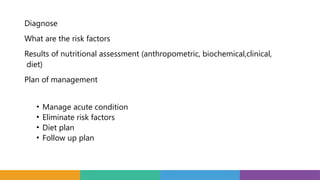 Diagnose
What are the risk factors
Results of nutritional assessment (anthropometric, biochemical,clinical,
diet)
Plan of management
• Manage acute condition
• Eliminate risk factors
• Diet plan
• Follow up plan
 