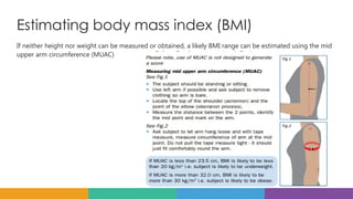 Estimating body mass index (BMI)
If neither height nor weight can be measured or obtained, a likely BMI range can be estimated using the mid
upper arm circumference (MUAC)
 