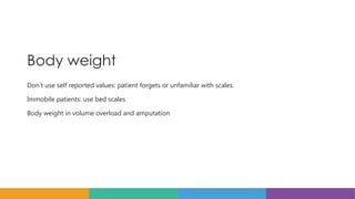 Body weight
Don’t use self reported values: patient forgets or unfamiliar with scales.
Immobile patients: use bed scales.
Body weight in volume overload and amputation
 