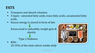  Transport and absorb vitamins
 3 types : saturated fatty acids, trans fatty acids, unsaturated fatty
acids.
 Excess energy is stored in form of fats
Excess lead to unhealthy weight gain &
obesity
Type 2 Diabetes.
 RDA :
25-35% of the total calorie intake daily
FATS
Geriatric Nutrition 12
 