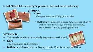  FAT SOLUBLE: carried by fat present in food and stored in the body
VITAMIN D:
 The sunshine vitamin crucially important to the body
 RDA:
10µg in males and females.
 Deficiency: Osteomalacia, Osteoporosis, Poor immune Function.
VITAMIN A:
 RDA:
900µg for males and 700µg for females
 Deficiency: Decreased salivary flow, desquamation of
oral mucosa, Keratosis, decreased taste acuity,
metaplasia of salivary gland epithelium.
Geriatric Nutrition 15
 