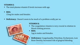 VITAMIN E:
 The total plasma vitamin E levels increase with age.
 RDA:
15mg for males and females.
 Deficiency: Doesn’t seem to be much of a problem orally per se.
VITAMIN K:
 The coagulation vitamin is very crucial in relation to
blood clotting process.
 RDA:
1µg in males and females.
 Deficiency: Coagulopathy, Petechiae, Ecchymosis, Low
Bone Density, Increased risk of gingival bleeding.
Geriatric Nutrition 16
 