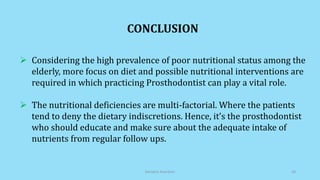 CONCLUSION
 Considering the high prevalence of poor nutritional status among the
elderly, more focus on diet and possible nutritional interventions are
required in which practicing Prosthodontist can play a vital role.
 The nutritional deficiencies are multi-factorial. Where the patients
tend to deny the dietary indiscretions. Hence, it’s the prosthodontist
who should educate and make sure about the adequate intake of
nutrients from regular follow ups.
Geriatric Nutrition 28
 