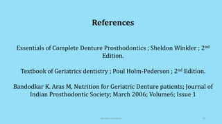 References
Essentials of Complete Denture Prosthodontics ; Sheldon Winkler ; 2nd
Edition.
Textbook of Geriatrics dentistry ; Poul Holm-Pederson ; 2nd Edition.
Bandodkar K. Aras M, Nutrition for Geriatric Denture patients; Journal of
Indian Prosthodontic Society; March 2006; Volume6; Issue 1
Geriatric Nutrition 29
 