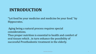 INTRODUCTION
"Let food be your medicine and medicine be your food." by
Hippocrates.
Aging being a natural process requires special
considerations.
Thus proper nutrition is essential to health and comfort of
oral tissues which , in turn enhance the possibility of
successful Prosthodontic treatment in the elderly.
Geriatric Nutrition 3
 