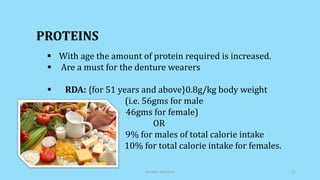  With age the amount of protein required is increased.
 Are a must for the denture wearers
 RDA: {for 51 years and above}0.8g/kg body weight
(i.e. 56gms for male
46gms for female)
OR
9% for males of total calorie intake
10% for total calorie intake for females.
PROTEINS
Geriatric Nutrition 11
 