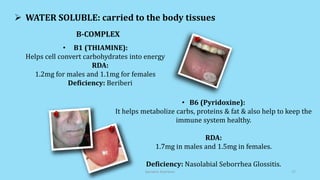  WATER SOLUBLE: carried to the body tissues
• B1 (THIAMINE):
Helps cell convert carbohydrates into energy
RDA:
1.2mg for males and 1.1mg for females
Deficiency: Beriberi
• B6 (Pyridoxine):
It helps metabolize carbs, proteins & fat & also help to keep the
immune system healthy.
RDA:
1.7mg in males and 1.5mg in females.
Deficiency: Nasolabial Seborrhea Glossitis.
B-COMPLEX
Geriatric Nutrition 17
 