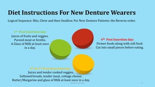 Diet Instructions For New Denture Wearers
Logical Sequence: Bite, Chew and then Swallow. For New Denture Patients: the Reverse order.
Firmer foods along with soft food.
Cut into small pieces before eating.
4th Post Insertion day:
Juices and tender cooked veggies.
Softened breads, tender meat, cottage cheese.
Butter/Margarine and glass of Milk at least once in a day.
2nd & 3rd Post Insertion day:
Juices of fruits and veggies.
Pureed meat or broths.
A Glass of Milk at least once
in a day.
1st Post Insertion day:
Geriatric Nutrition 27
 